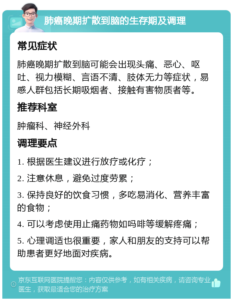 肺癌晚期扩散到脑的生存期及调理 常见症状 肺癌晚期扩散到脑可能会出现头痛、恶心、呕吐、视力模糊、言语不清、肢体无力等症状，易感人群包括长期吸烟者、接触有害物质者等。 推荐科室 肿瘤科、神经外科 调理要点 1. 根据医生建议进行放疗或化疗； 2. 注意休息，避免过度劳累； 3. 保持良好的饮食习惯，多吃易消化、营养丰富的食物； 4. 可以考虑使用止痛药物如吗啡等缓解疼痛； 5. 心理调适也很重要，家人和朋友的支持可以帮助患者更好地面对疾病。