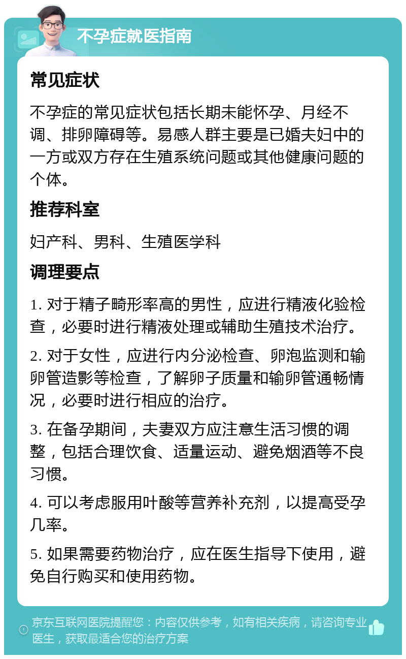 不孕症就医指南 常见症状 不孕症的常见症状包括长期未能怀孕、月经不调、排卵障碍等。易感人群主要是已婚夫妇中的一方或双方存在生殖系统问题或其他健康问题的个体。 推荐科室 妇产科、男科、生殖医学科 调理要点 1. 对于精子畸形率高的男性，应进行精液化验检查，必要时进行精液处理或辅助生殖技术治疗。 2. 对于女性，应进行内分泌检查、卵泡监测和输卵管造影等检查，了解卵子质量和输卵管通畅情况，必要时进行相应的治疗。 3. 在备孕期间，夫妻双方应注意生活习惯的调整，包括合理饮食、适量运动、避免烟酒等不良习惯。 4. 可以考虑服用叶酸等营养补充剂，以提高受孕几率。 5. 如果需要药物治疗，应在医生指导下使用，避免自行购买和使用药物。