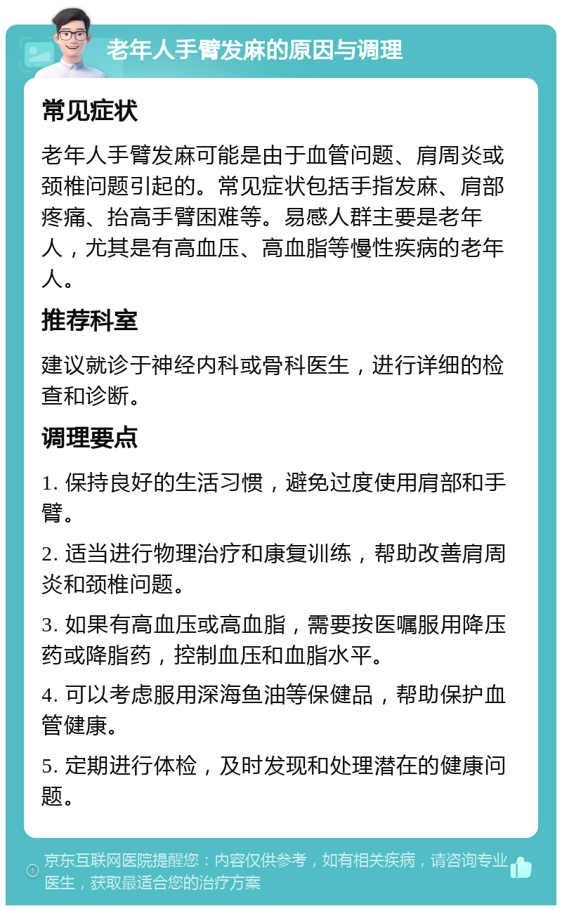 老年人手臂发麻的原因与调理 常见症状 老年人手臂发麻可能是由于血管问题、肩周炎或颈椎问题引起的。常见症状包括手指发麻、肩部疼痛、抬高手臂困难等。易感人群主要是老年人，尤其是有高血压、高血脂等慢性疾病的老年人。 推荐科室 建议就诊于神经内科或骨科医生，进行详细的检查和诊断。 调理要点 1. 保持良好的生活习惯，避免过度使用肩部和手臂。 2. 适当进行物理治疗和康复训练，帮助改善肩周炎和颈椎问题。 3. 如果有高血压或高血脂，需要按医嘱服用降压药或降脂药，控制血压和血脂水平。 4. 可以考虑服用深海鱼油等保健品，帮助保护血管健康。 5. 定期进行体检，及时发现和处理潜在的健康问题。