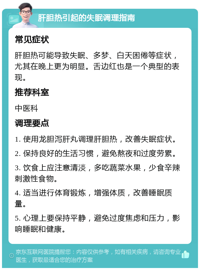 肝胆热引起的失眠调理指南 常见症状 肝胆热可能导致失眠、多梦、白天困倦等症状，尤其在晚上更为明显。舌边红也是一个典型的表现。 推荐科室 中医科 调理要点 1. 使用龙胆泻肝丸调理肝胆热，改善失眠症状。 2. 保持良好的生活习惯，避免熬夜和过度劳累。 3. 饮食上应注意清淡，多吃蔬菜水果，少食辛辣刺激性食物。 4. 适当进行体育锻炼，增强体质，改善睡眠质量。 5. 心理上要保持平静，避免过度焦虑和压力，影响睡眠和健康。