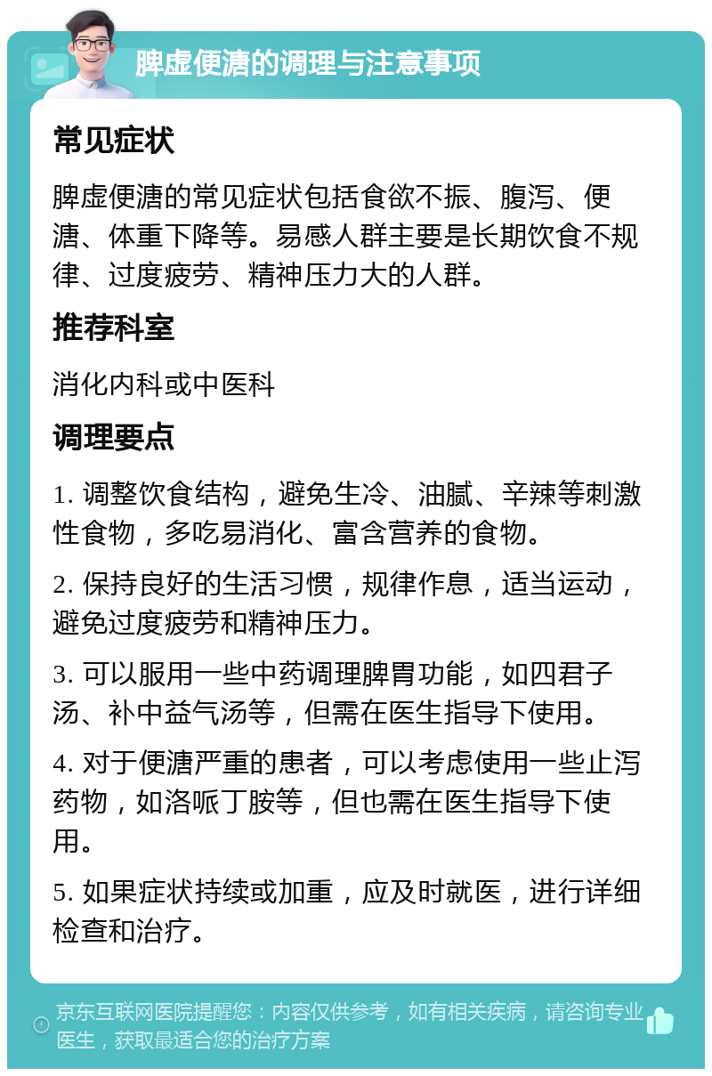 脾虚便溏的调理与注意事项 常见症状 脾虚便溏的常见症状包括食欲不振、腹泻、便溏、体重下降等。易感人群主要是长期饮食不规律、过度疲劳、精神压力大的人群。 推荐科室 消化内科或中医科 调理要点 1. 调整饮食结构，避免生冷、油腻、辛辣等刺激性食物，多吃易消化、富含营养的食物。 2. 保持良好的生活习惯，规律作息，适当运动，避免过度疲劳和精神压力。 3. 可以服用一些中药调理脾胃功能，如四君子汤、补中益气汤等，但需在医生指导下使用。 4. 对于便溏严重的患者，可以考虑使用一些止泻药物，如洛哌丁胺等，但也需在医生指导下使用。 5. 如果症状持续或加重，应及时就医，进行详细检查和治疗。