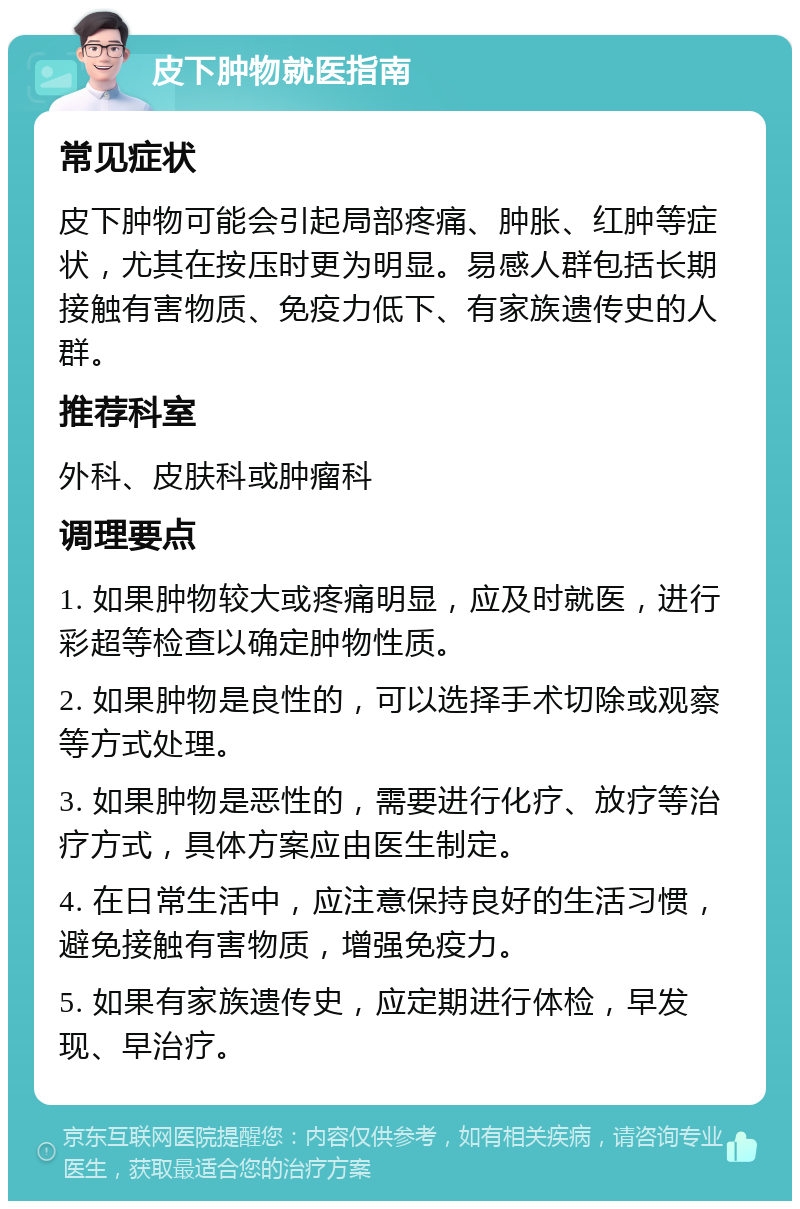 皮下肿物就医指南 常见症状 皮下肿物可能会引起局部疼痛、肿胀、红肿等症状，尤其在按压时更为明显。易感人群包括长期接触有害物质、免疫力低下、有家族遗传史的人群。 推荐科室 外科、皮肤科或肿瘤科 调理要点 1. 如果肿物较大或疼痛明显，应及时就医，进行彩超等检查以确定肿物性质。 2. 如果肿物是良性的，可以选择手术切除或观察等方式处理。 3. 如果肿物是恶性的，需要进行化疗、放疗等治疗方式，具体方案应由医生制定。 4. 在日常生活中，应注意保持良好的生活习惯，避免接触有害物质，增强免疫力。 5. 如果有家族遗传史，应定期进行体检，早发现、早治疗。