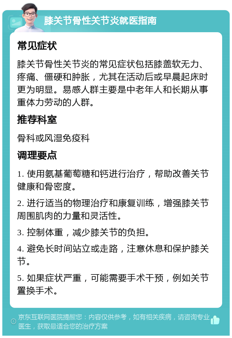 膝关节骨性关节炎就医指南 常见症状 膝关节骨性关节炎的常见症状包括膝盖软无力、疼痛、僵硬和肿胀，尤其在活动后或早晨起床时更为明显。易感人群主要是中老年人和长期从事重体力劳动的人群。 推荐科室 骨科或风湿免疫科 调理要点 1. 使用氨基葡萄糖和钙进行治疗，帮助改善关节健康和骨密度。 2. 进行适当的物理治疗和康复训练，增强膝关节周围肌肉的力量和灵活性。 3. 控制体重，减少膝关节的负担。 4. 避免长时间站立或走路，注意休息和保护膝关节。 5. 如果症状严重，可能需要手术干预，例如关节置换手术。