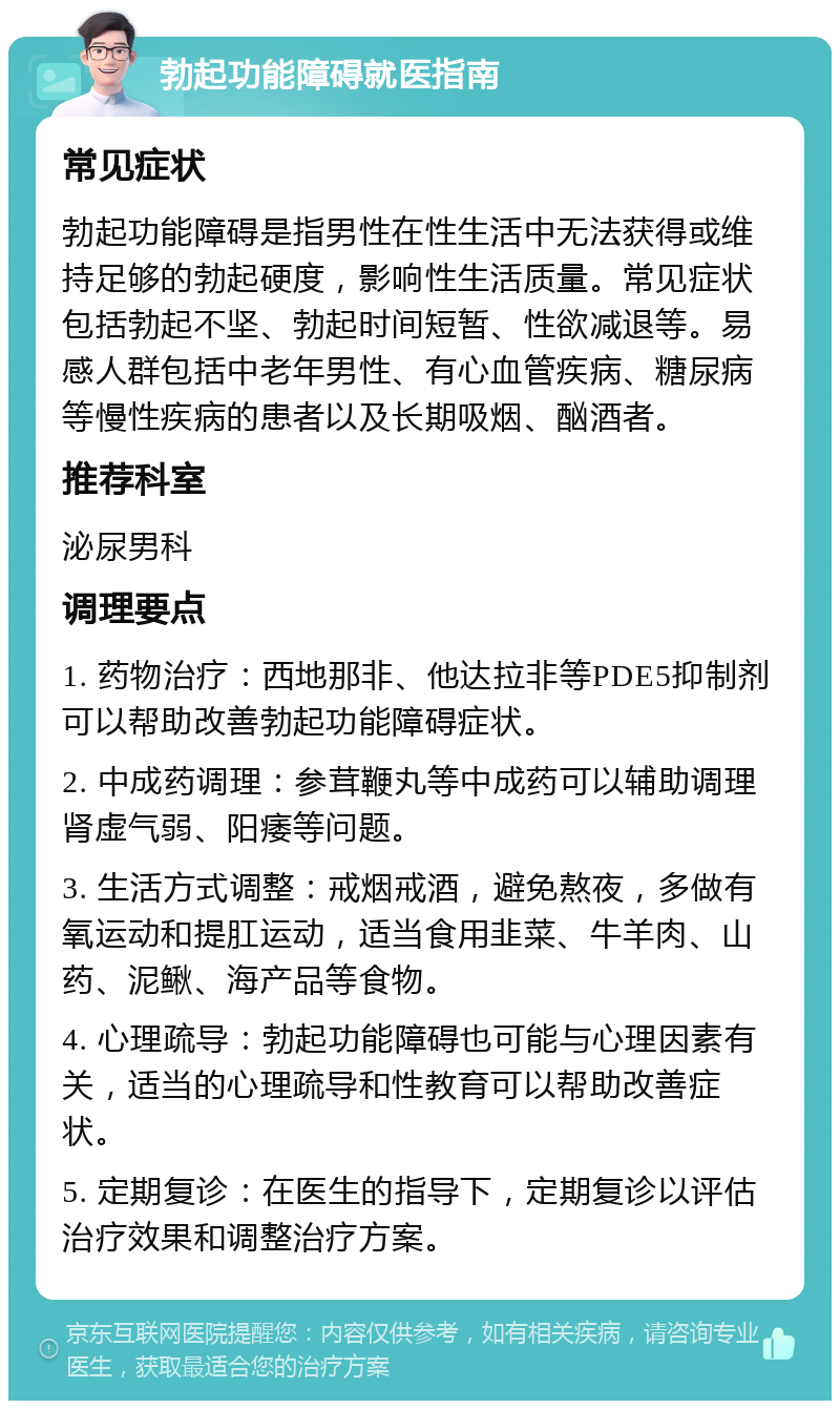 勃起功能障碍就医指南 常见症状 勃起功能障碍是指男性在性生活中无法获得或维持足够的勃起硬度，影响性生活质量。常见症状包括勃起不坚、勃起时间短暂、性欲减退等。易感人群包括中老年男性、有心血管疾病、糖尿病等慢性疾病的患者以及长期吸烟、酗酒者。 推荐科室 泌尿男科 调理要点 1. 药物治疗：西地那非、他达拉非等PDE5抑制剂可以帮助改善勃起功能障碍症状。 2. 中成药调理：参茸鞭丸等中成药可以辅助调理肾虚气弱、阳痿等问题。 3. 生活方式调整：戒烟戒酒，避免熬夜，多做有氧运动和提肛运动，适当食用韭菜、牛羊肉、山药、泥鳅、海产品等食物。 4. 心理疏导：勃起功能障碍也可能与心理因素有关，适当的心理疏导和性教育可以帮助改善症状。 5. 定期复诊：在医生的指导下，定期复诊以评估治疗效果和调整治疗方案。