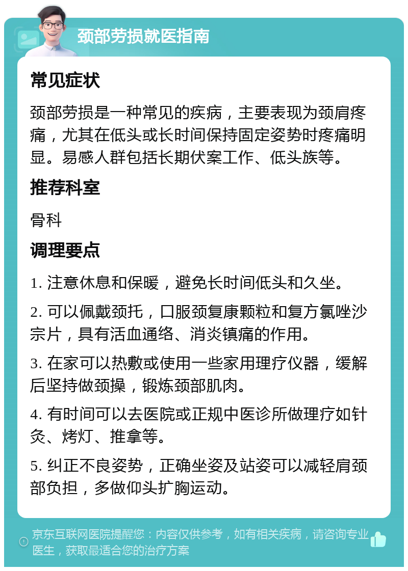 颈部劳损就医指南 常见症状 颈部劳损是一种常见的疾病，主要表现为颈肩疼痛，尤其在低头或长时间保持固定姿势时疼痛明显。易感人群包括长期伏案工作、低头族等。 推荐科室 骨科 调理要点 1. 注意休息和保暖，避免长时间低头和久坐。 2. 可以佩戴颈托，口服颈复康颗粒和复方氯唑沙宗片，具有活血通络、消炎镇痛的作用。 3. 在家可以热敷或使用一些家用理疗仪器，缓解后坚持做颈操，锻炼颈部肌肉。 4. 有时间可以去医院或正规中医诊所做理疗如针灸、烤灯、推拿等。 5. 纠正不良姿势，正确坐姿及站姿可以减轻肩颈部负担，多做仰头扩胸运动。