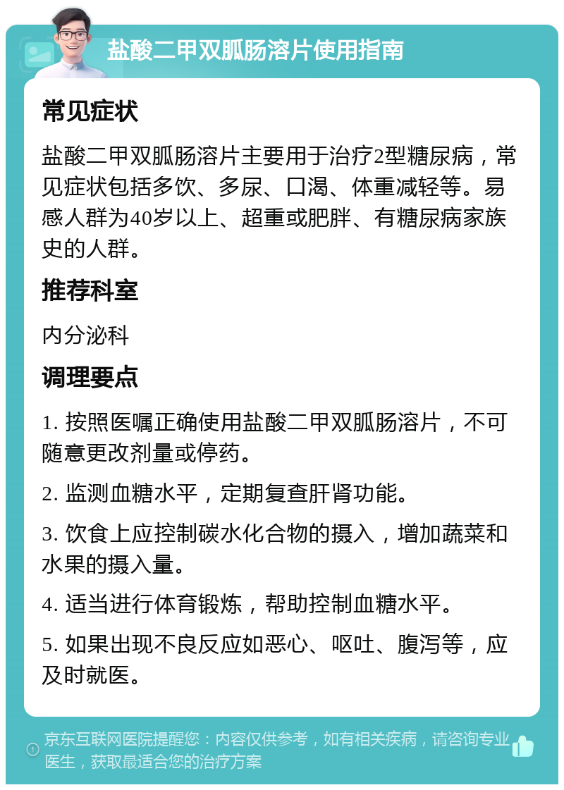 盐酸二甲双胍肠溶片使用指南 常见症状 盐酸二甲双胍肠溶片主要用于治疗2型糖尿病，常见症状包括多饮、多尿、口渴、体重减轻等。易感人群为40岁以上、超重或肥胖、有糖尿病家族史的人群。 推荐科室 内分泌科 调理要点 1. 按照医嘱正确使用盐酸二甲双胍肠溶片，不可随意更改剂量或停药。 2. 监测血糖水平，定期复查肝肾功能。 3. 饮食上应控制碳水化合物的摄入，增加蔬菜和水果的摄入量。 4. 适当进行体育锻炼，帮助控制血糖水平。 5. 如果出现不良反应如恶心、呕吐、腹泻等，应及时就医。