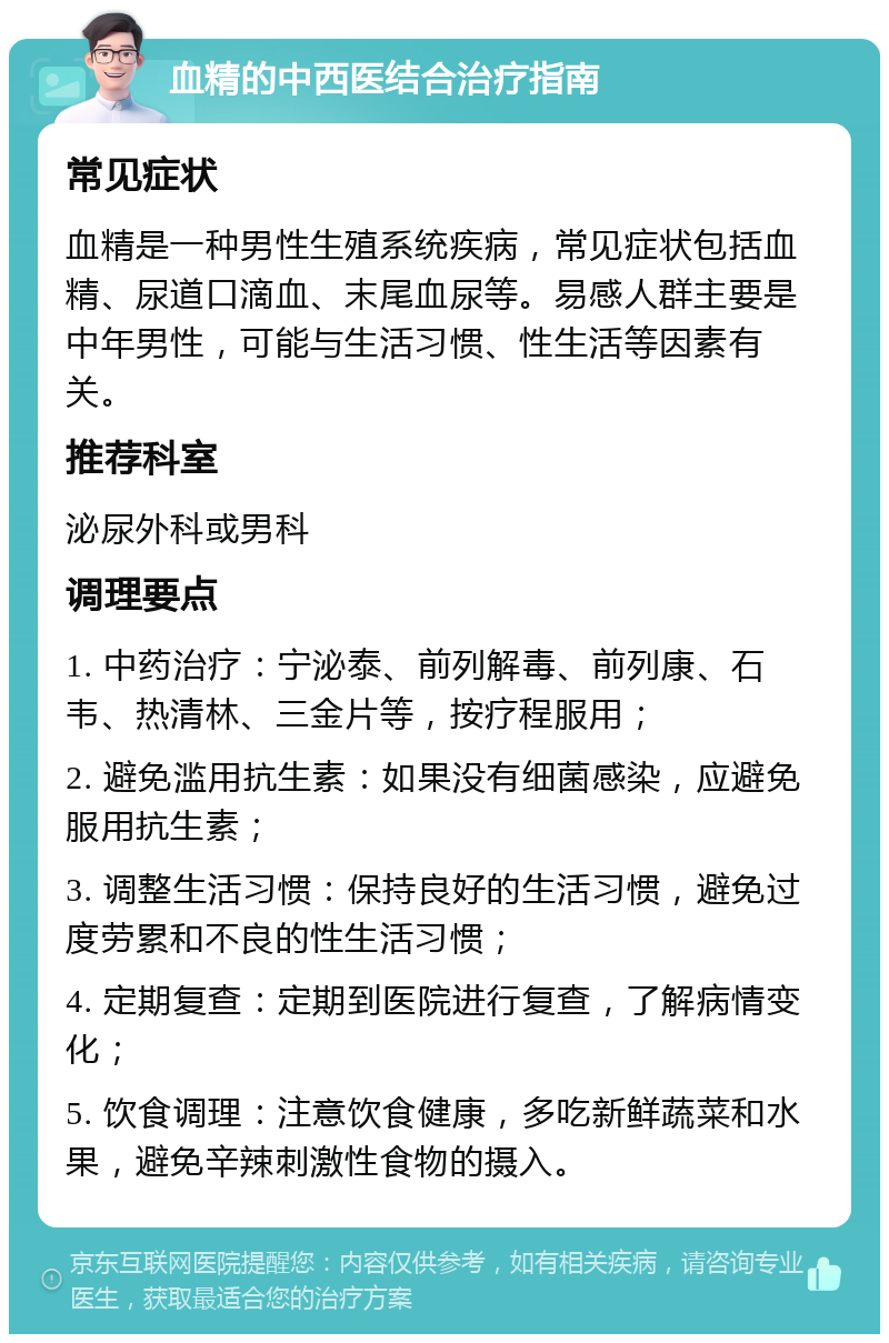 血精的中西医结合治疗指南 常见症状 血精是一种男性生殖系统疾病，常见症状包括血精、尿道口滴血、末尾血尿等。易感人群主要是中年男性，可能与生活习惯、性生活等因素有关。 推荐科室 泌尿外科或男科 调理要点 1. 中药治疗：宁泌泰、前列解毒、前列康、石韦、热清林、三金片等，按疗程服用； 2. 避免滥用抗生素：如果没有细菌感染，应避免服用抗生素； 3. 调整生活习惯：保持良好的生活习惯，避免过度劳累和不良的性生活习惯； 4. 定期复查：定期到医院进行复查，了解病情变化； 5. 饮食调理：注意饮食健康，多吃新鲜蔬菜和水果，避免辛辣刺激性食物的摄入。