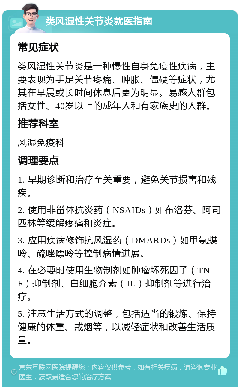 类风湿性关节炎就医指南 常见症状 类风湿性关节炎是一种慢性自身免疫性疾病，主要表现为手足关节疼痛、肿胀、僵硬等症状，尤其在早晨或长时间休息后更为明显。易感人群包括女性、40岁以上的成年人和有家族史的人群。 推荐科室 风湿免疫科 调理要点 1. 早期诊断和治疗至关重要，避免关节损害和残疾。 2. 使用非甾体抗炎药（NSAIDs）如布洛芬、阿司匹林等缓解疼痛和炎症。 3. 应用疾病修饰抗风湿药（DMARDs）如甲氨蝶呤、硫唑嘌呤等控制病情进展。 4. 在必要时使用生物制剂如肿瘤坏死因子（TNF）抑制剂、白细胞介素（IL）抑制剂等进行治疗。 5. 注意生活方式的调整，包括适当的锻炼、保持健康的体重、戒烟等，以减轻症状和改善生活质量。