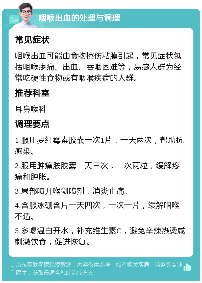 咽喉出血的处理与调理 常见症状 咽喉出血可能由食物擦伤粘膜引起，常见症状包括咽喉疼痛、出血、吞咽困难等，易感人群为经常吃硬性食物或有咽喉疾病的人群。 推荐科室 耳鼻喉科 调理要点 1.服用罗红霉素胶囊一次1片，一天两次，帮助抗感染。 2.服用肿痛胺胶囊一天三次，一次两粒，缓解疼痛和肿胀。 3.局部喷开喉剑喷剂，消炎止痛。 4.含服冰硼含片一天四次，一次一片，缓解咽喉不适。 5.多喝温白开水，补充维生素C，避免辛辣热烫咸刺激饮食，促进恢复。