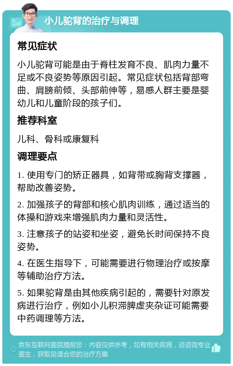 小儿驼背的治疗与调理 常见症状 小儿驼背可能是由于脊柱发育不良、肌肉力量不足或不良姿势等原因引起。常见症状包括背部弯曲、肩膀前倾、头部前伸等，易感人群主要是婴幼儿和儿童阶段的孩子们。 推荐科室 儿科、骨科或康复科 调理要点 1. 使用专门的矫正器具，如背带或胸背支撑器，帮助改善姿势。 2. 加强孩子的背部和核心肌肉训练，通过适当的体操和游戏来增强肌肉力量和灵活性。 3. 注意孩子的站姿和坐姿，避免长时间保持不良姿势。 4. 在医生指导下，可能需要进行物理治疗或按摩等辅助治疗方法。 5. 如果驼背是由其他疾病引起的，需要针对原发病进行治疗，例如小儿积滞脾虚夹杂证可能需要中药调理等方法。