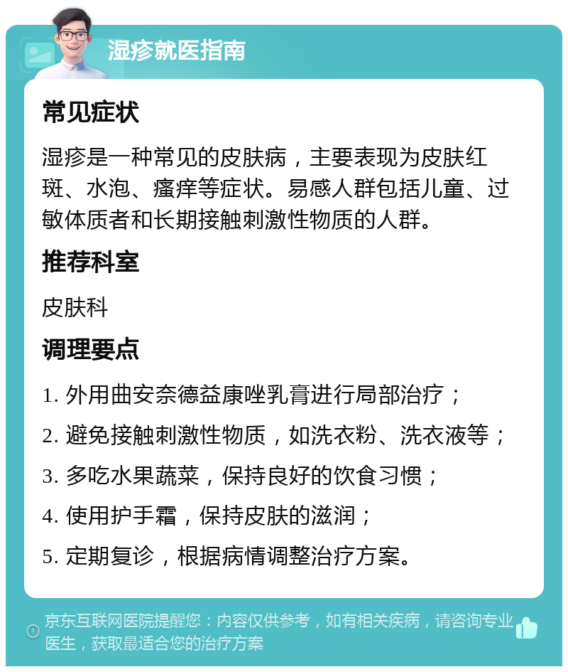 湿疹就医指南 常见症状 湿疹是一种常见的皮肤病，主要表现为皮肤红斑、水泡、瘙痒等症状。易感人群包括儿童、过敏体质者和长期接触刺激性物质的人群。 推荐科室 皮肤科 调理要点 1. 外用曲安奈德益康唑乳膏进行局部治疗； 2. 避免接触刺激性物质，如洗衣粉、洗衣液等； 3. 多吃水果蔬菜，保持良好的饮食习惯； 4. 使用护手霜，保持皮肤的滋润； 5. 定期复诊，根据病情调整治疗方案。