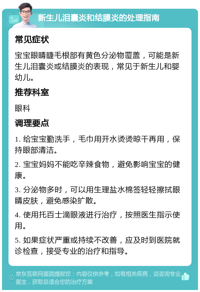 新生儿泪囊炎和结膜炎的处理指南 常见症状 宝宝眼睛睫毛根部有黄色分泌物覆盖，可能是新生儿泪囊炎或结膜炎的表现，常见于新生儿和婴幼儿。 推荐科室 眼科 调理要点 1. 给宝宝勤洗手，毛巾用开水烫烫晾干再用，保持眼部清洁。 2. 宝宝妈妈不能吃辛辣食物，避免影响宝宝的健康。 3. 分泌物多时，可以用生理盐水棉签轻轻擦拭眼睛皮肤，避免感染扩散。 4. 使用托百士滴眼液进行治疗，按照医生指示使用。 5. 如果症状严重或持续不改善，应及时到医院就诊检查，接受专业的治疗和指导。