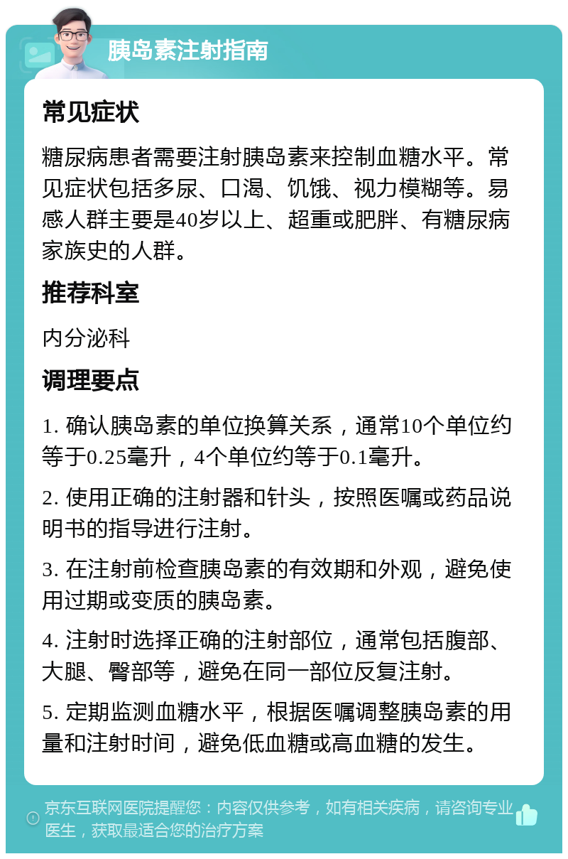 胰岛素注射指南 常见症状 糖尿病患者需要注射胰岛素来控制血糖水平。常见症状包括多尿、口渴、饥饿、视力模糊等。易感人群主要是40岁以上、超重或肥胖、有糖尿病家族史的人群。 推荐科室 内分泌科 调理要点 1. 确认胰岛素的单位换算关系，通常10个单位约等于0.25毫升，4个单位约等于0.1毫升。 2. 使用正确的注射器和针头，按照医嘱或药品说明书的指导进行注射。 3. 在注射前检查胰岛素的有效期和外观，避免使用过期或变质的胰岛素。 4. 注射时选择正确的注射部位，通常包括腹部、大腿、臀部等，避免在同一部位反复注射。 5. 定期监测血糖水平，根据医嘱调整胰岛素的用量和注射时间，避免低血糖或高血糖的发生。