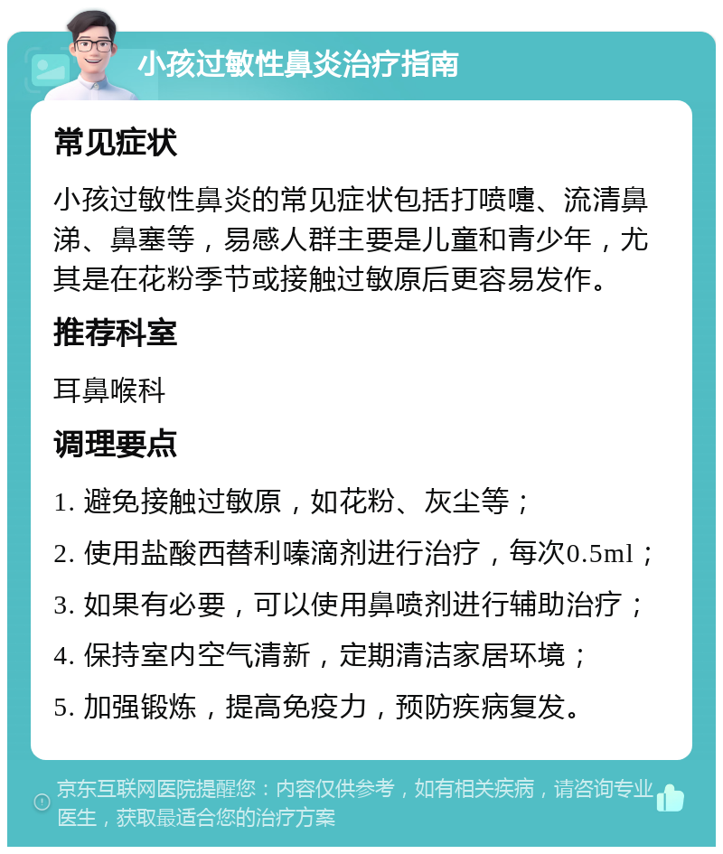 小孩过敏性鼻炎治疗指南 常见症状 小孩过敏性鼻炎的常见症状包括打喷嚏、流清鼻涕、鼻塞等，易感人群主要是儿童和青少年，尤其是在花粉季节或接触过敏原后更容易发作。 推荐科室 耳鼻喉科 调理要点 1. 避免接触过敏原，如花粉、灰尘等； 2. 使用盐酸西替利嗪滴剂进行治疗，每次0.5ml； 3. 如果有必要，可以使用鼻喷剂进行辅助治疗； 4. 保持室内空气清新，定期清洁家居环境； 5. 加强锻炼，提高免疫力，预防疾病复发。