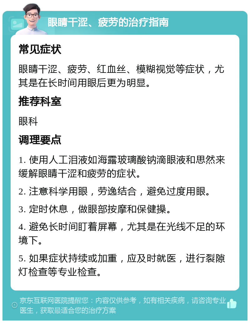 眼睛干涩、疲劳的治疗指南 常见症状 眼睛干涩、疲劳、红血丝、模糊视觉等症状，尤其是在长时间用眼后更为明显。 推荐科室 眼科 调理要点 1. 使用人工泪液如海露玻璃酸钠滴眼液和思然来缓解眼睛干涩和疲劳的症状。 2. 注意科学用眼，劳逸结合，避免过度用眼。 3. 定时休息，做眼部按摩和保健操。 4. 避免长时间盯着屏幕，尤其是在光线不足的环境下。 5. 如果症状持续或加重，应及时就医，进行裂隙灯检查等专业检查。