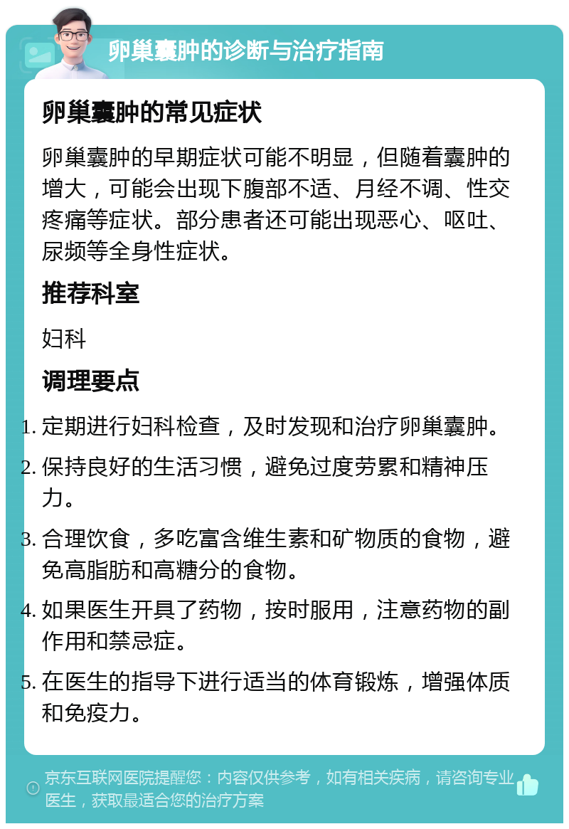 卵巢囊肿的诊断与治疗指南 卵巢囊肿的常见症状 卵巢囊肿的早期症状可能不明显，但随着囊肿的增大，可能会出现下腹部不适、月经不调、性交疼痛等症状。部分患者还可能出现恶心、呕吐、尿频等全身性症状。 推荐科室 妇科 调理要点 定期进行妇科检查，及时发现和治疗卵巢囊肿。 保持良好的生活习惯，避免过度劳累和精神压力。 合理饮食，多吃富含维生素和矿物质的食物，避免高脂肪和高糖分的食物。 如果医生开具了药物，按时服用，注意药物的副作用和禁忌症。 在医生的指导下进行适当的体育锻炼，增强体质和免疫力。