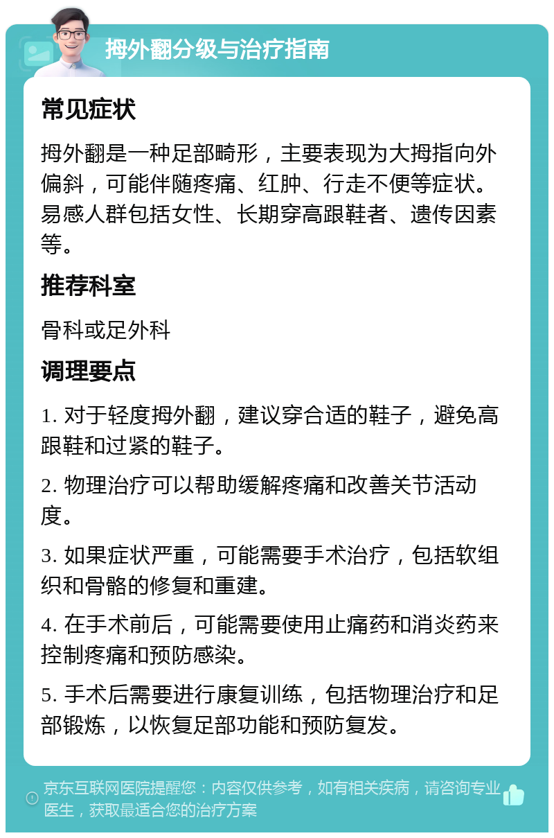 拇外翻分级与治疗指南 常见症状 拇外翻是一种足部畸形，主要表现为大拇指向外偏斜，可能伴随疼痛、红肿、行走不便等症状。易感人群包括女性、长期穿高跟鞋者、遗传因素等。 推荐科室 骨科或足外科 调理要点 1. 对于轻度拇外翻，建议穿合适的鞋子，避免高跟鞋和过紧的鞋子。 2. 物理治疗可以帮助缓解疼痛和改善关节活动度。 3. 如果症状严重，可能需要手术治疗，包括软组织和骨骼的修复和重建。 4. 在手术前后，可能需要使用止痛药和消炎药来控制疼痛和预防感染。 5. 手术后需要进行康复训练，包括物理治疗和足部锻炼，以恢复足部功能和预防复发。