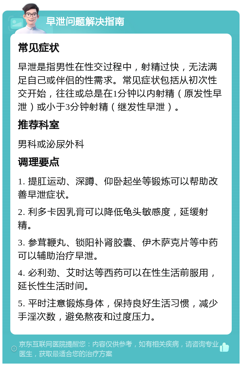 早泄问题解决指南 常见症状 早泄是指男性在性交过程中，射精过快，无法满足自己或伴侣的性需求。常见症状包括从初次性交开始，往往或总是在1分钟以内射精（原发性早泄）或小于3分钟射精（继发性早泄）。 推荐科室 男科或泌尿外科 调理要点 1. 提肛运动、深蹲、仰卧起坐等锻炼可以帮助改善早泄症状。 2. 利多卡因乳膏可以降低龟头敏感度，延缓射精。 3. 参茸鞭丸、锁阳补肾胶囊、伊木萨克片等中药可以辅助治疗早泄。 4. 必利劲、艾时达等西药可以在性生活前服用，延长性生活时间。 5. 平时注意锻炼身体，保持良好生活习惯，减少手淫次数，避免熬夜和过度压力。