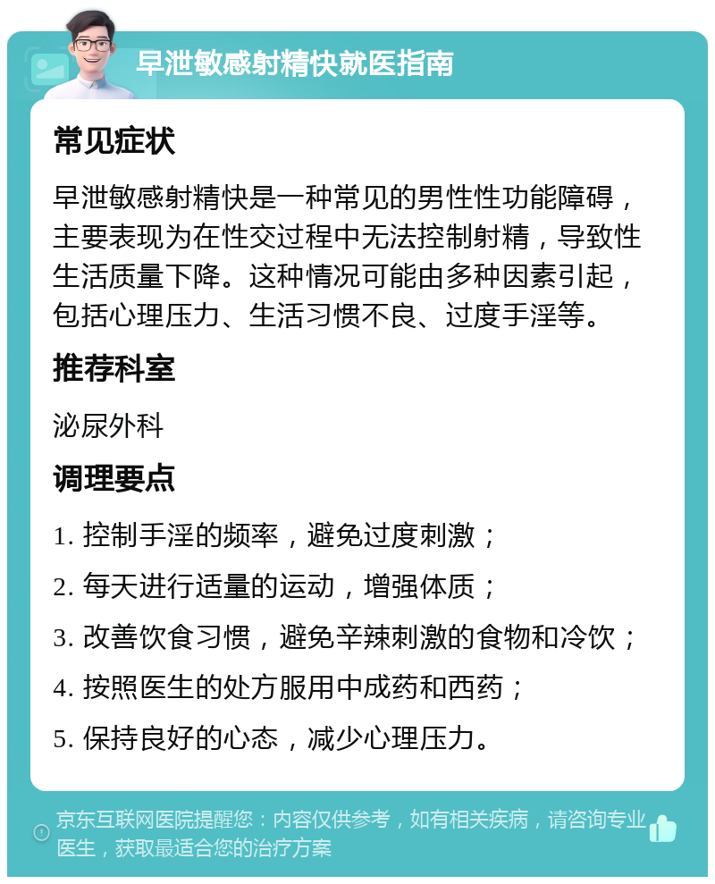 早泄敏感射精快就医指南 常见症状 早泄敏感射精快是一种常见的男性性功能障碍，主要表现为在性交过程中无法控制射精，导致性生活质量下降。这种情况可能由多种因素引起，包括心理压力、生活习惯不良、过度手淫等。 推荐科室 泌尿外科 调理要点 1. 控制手淫的频率，避免过度刺激； 2. 每天进行适量的运动，增强体质； 3. 改善饮食习惯，避免辛辣刺激的食物和冷饮； 4. 按照医生的处方服用中成药和西药； 5. 保持良好的心态，减少心理压力。