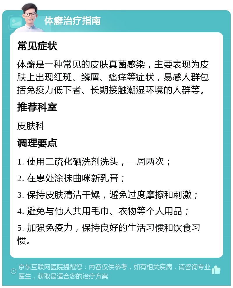 体癣治疗指南 常见症状 体癣是一种常见的皮肤真菌感染，主要表现为皮肤上出现红斑、鳞屑、瘙痒等症状，易感人群包括免疫力低下者、长期接触潮湿环境的人群等。 推荐科室 皮肤科 调理要点 1. 使用二硫化硒洗剂洗头，一周两次； 2. 在患处涂抹曲咪新乳膏； 3. 保持皮肤清洁干燥，避免过度摩擦和刺激； 4. 避免与他人共用毛巾、衣物等个人用品； 5. 加强免疫力，保持良好的生活习惯和饮食习惯。