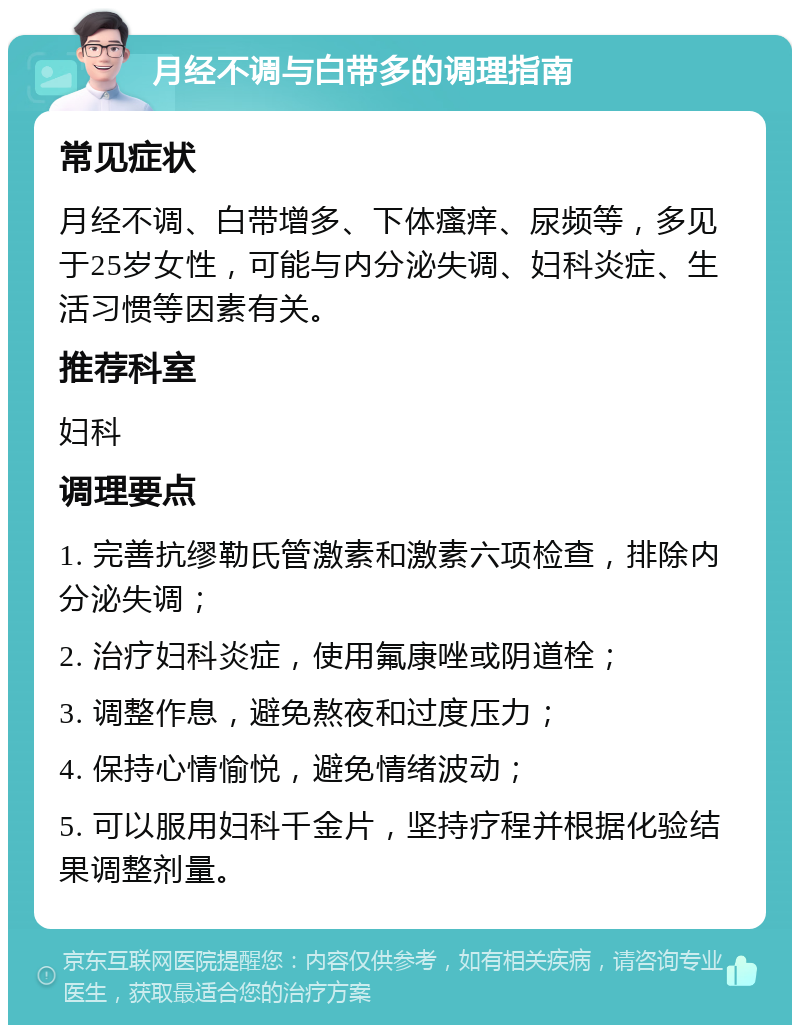 月经不调与白带多的调理指南 常见症状 月经不调、白带增多、下体瘙痒、尿频等，多见于25岁女性，可能与内分泌失调、妇科炎症、生活习惯等因素有关。 推荐科室 妇科 调理要点 1. 完善抗缪勒氏管激素和激素六项检查，排除内分泌失调； 2. 治疗妇科炎症，使用氟康唑或阴道栓； 3. 调整作息，避免熬夜和过度压力； 4. 保持心情愉悦，避免情绪波动； 5. 可以服用妇科千金片，坚持疗程并根据化验结果调整剂量。