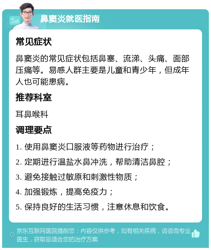 鼻窦炎就医指南 常见症状 鼻窦炎的常见症状包括鼻塞、流涕、头痛、面部压痛等。易感人群主要是儿童和青少年，但成年人也可能患病。 推荐科室 耳鼻喉科 调理要点 1. 使用鼻窦炎口服液等药物进行治疗； 2. 定期进行温盐水鼻冲洗，帮助清洁鼻腔； 3. 避免接触过敏原和刺激性物质； 4. 加强锻炼，提高免疫力； 5. 保持良好的生活习惯，注意休息和饮食。