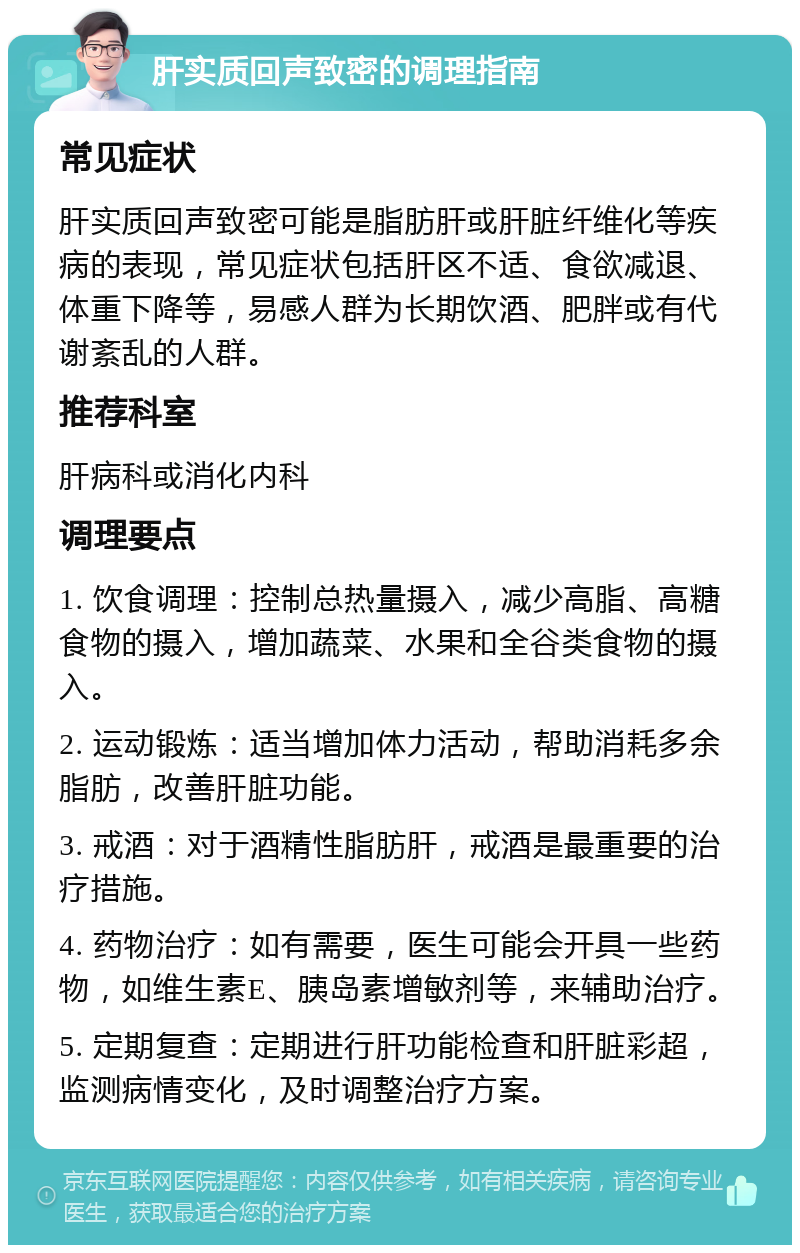 肝实质回声致密的调理指南 常见症状 肝实质回声致密可能是脂肪肝或肝脏纤维化等疾病的表现，常见症状包括肝区不适、食欲减退、体重下降等，易感人群为长期饮酒、肥胖或有代谢紊乱的人群。 推荐科室 肝病科或消化内科 调理要点 1. 饮食调理：控制总热量摄入，减少高脂、高糖食物的摄入，增加蔬菜、水果和全谷类食物的摄入。 2. 运动锻炼：适当增加体力活动，帮助消耗多余脂肪，改善肝脏功能。 3. 戒酒：对于酒精性脂肪肝，戒酒是最重要的治疗措施。 4. 药物治疗：如有需要，医生可能会开具一些药物，如维生素E、胰岛素增敏剂等，来辅助治疗。 5. 定期复查：定期进行肝功能检查和肝脏彩超，监测病情变化，及时调整治疗方案。