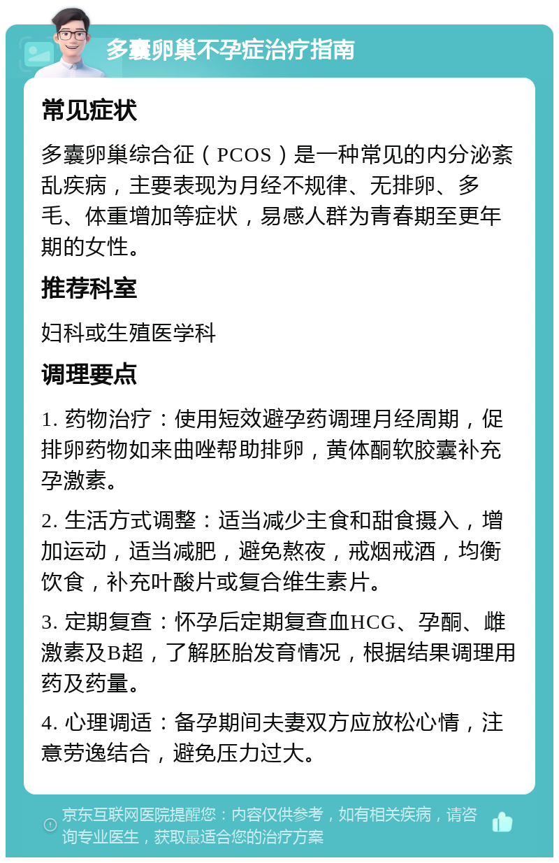 多囊卵巢不孕症治疗指南 常见症状 多囊卵巢综合征（PCOS）是一种常见的内分泌紊乱疾病，主要表现为月经不规律、无排卵、多毛、体重增加等症状，易感人群为青春期至更年期的女性。 推荐科室 妇科或生殖医学科 调理要点 1. 药物治疗：使用短效避孕药调理月经周期，促排卵药物如来曲唑帮助排卵，黄体酮软胶囊补充孕激素。 2. 生活方式调整：适当减少主食和甜食摄入，增加运动，适当减肥，避免熬夜，戒烟戒酒，均衡饮食，补充叶酸片或复合维生素片。 3. 定期复查：怀孕后定期复查血HCG、孕酮、雌激素及B超，了解胚胎发育情况，根据结果调理用药及药量。 4. 心理调适：备孕期间夫妻双方应放松心情，注意劳逸结合，避免压力过大。