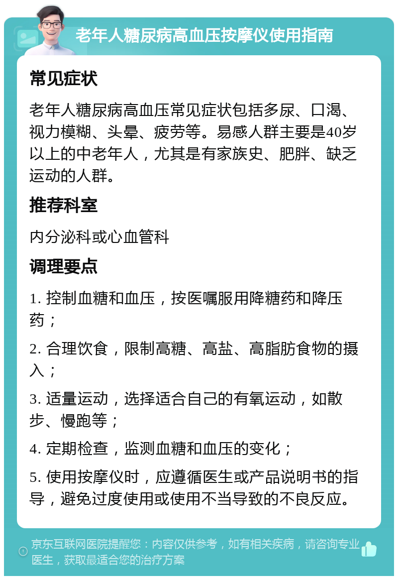 老年人糖尿病高血压按摩仪使用指南 常见症状 老年人糖尿病高血压常见症状包括多尿、口渴、视力模糊、头晕、疲劳等。易感人群主要是40岁以上的中老年人，尤其是有家族史、肥胖、缺乏运动的人群。 推荐科室 内分泌科或心血管科 调理要点 1. 控制血糖和血压，按医嘱服用降糖药和降压药； 2. 合理饮食，限制高糖、高盐、高脂肪食物的摄入； 3. 适量运动，选择适合自己的有氧运动，如散步、慢跑等； 4. 定期检查，监测血糖和血压的变化； 5. 使用按摩仪时，应遵循医生或产品说明书的指导，避免过度使用或使用不当导致的不良反应。