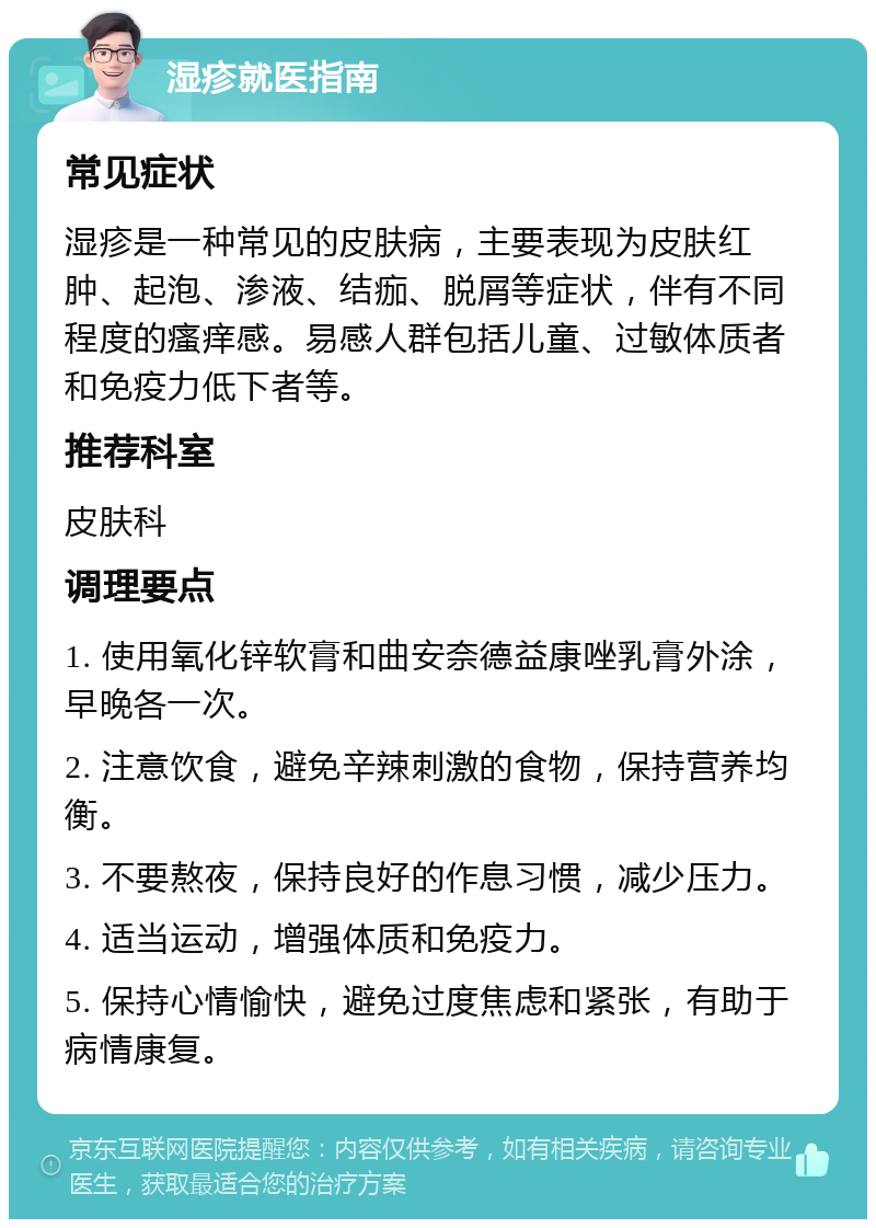 湿疹就医指南 常见症状 湿疹是一种常见的皮肤病，主要表现为皮肤红肿、起泡、渗液、结痂、脱屑等症状，伴有不同程度的瘙痒感。易感人群包括儿童、过敏体质者和免疫力低下者等。 推荐科室 皮肤科 调理要点 1. 使用氧化锌软膏和曲安奈德益康唑乳膏外涂，早晚各一次。 2. 注意饮食，避免辛辣刺激的食物，保持营养均衡。 3. 不要熬夜，保持良好的作息习惯，减少压力。 4. 适当运动，增强体质和免疫力。 5. 保持心情愉快，避免过度焦虑和紧张，有助于病情康复。