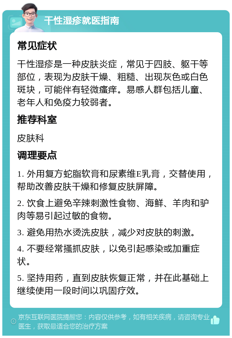 干性湿疹就医指南 常见症状 干性湿疹是一种皮肤炎症，常见于四肢、躯干等部位，表现为皮肤干燥、粗糙、出现灰色或白色斑块，可能伴有轻微瘙痒。易感人群包括儿童、老年人和免疫力较弱者。 推荐科室 皮肤科 调理要点 1. 外用复方蛇脂软膏和尿素维E乳膏，交替使用，帮助改善皮肤干燥和修复皮肤屏障。 2. 饮食上避免辛辣刺激性食物、海鲜、羊肉和驴肉等易引起过敏的食物。 3. 避免用热水烫洗皮肤，减少对皮肤的刺激。 4. 不要经常搔抓皮肤，以免引起感染或加重症状。 5. 坚持用药，直到皮肤恢复正常，并在此基础上继续使用一段时间以巩固疗效。