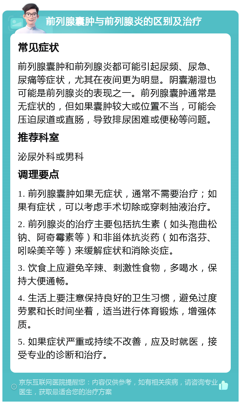 前列腺囊肿与前列腺炎的区别及治疗 常见症状 前列腺囊肿和前列腺炎都可能引起尿频、尿急、尿痛等症状，尤其在夜间更为明显。阴囊潮湿也可能是前列腺炎的表现之一。前列腺囊肿通常是无症状的，但如果囊肿较大或位置不当，可能会压迫尿道或直肠，导致排尿困难或便秘等问题。 推荐科室 泌尿外科或男科 调理要点 1. 前列腺囊肿如果无症状，通常不需要治疗；如果有症状，可以考虑手术切除或穿刺抽液治疗。 2. 前列腺炎的治疗主要包括抗生素（如头孢曲松钠、阿奇霉素等）和非甾体抗炎药（如布洛芬、吲哚美辛等）来缓解症状和消除炎症。 3. 饮食上应避免辛辣、刺激性食物，多喝水，保持大便通畅。 4. 生活上要注意保持良好的卫生习惯，避免过度劳累和长时间坐着，适当进行体育锻炼，增强体质。 5. 如果症状严重或持续不改善，应及时就医，接受专业的诊断和治疗。