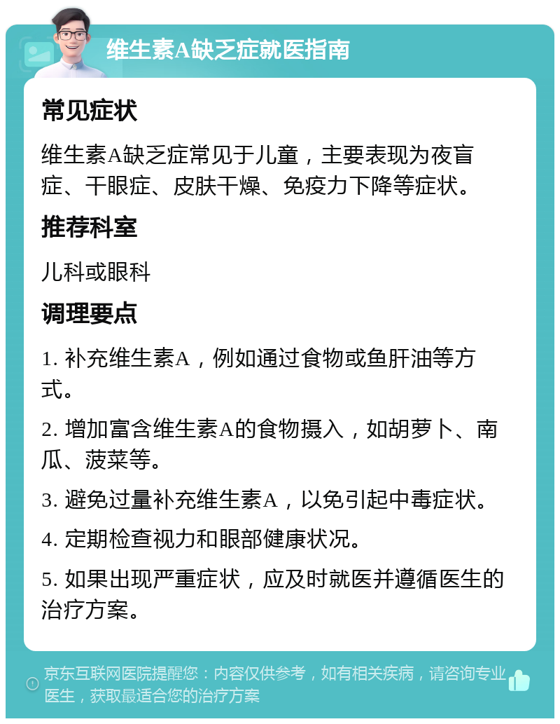 维生素A缺乏症就医指南 常见症状 维生素A缺乏症常见于儿童，主要表现为夜盲症、干眼症、皮肤干燥、免疫力下降等症状。 推荐科室 儿科或眼科 调理要点 1. 补充维生素A，例如通过食物或鱼肝油等方式。 2. 增加富含维生素A的食物摄入，如胡萝卜、南瓜、菠菜等。 3. 避免过量补充维生素A，以免引起中毒症状。 4. 定期检查视力和眼部健康状况。 5. 如果出现严重症状，应及时就医并遵循医生的治疗方案。