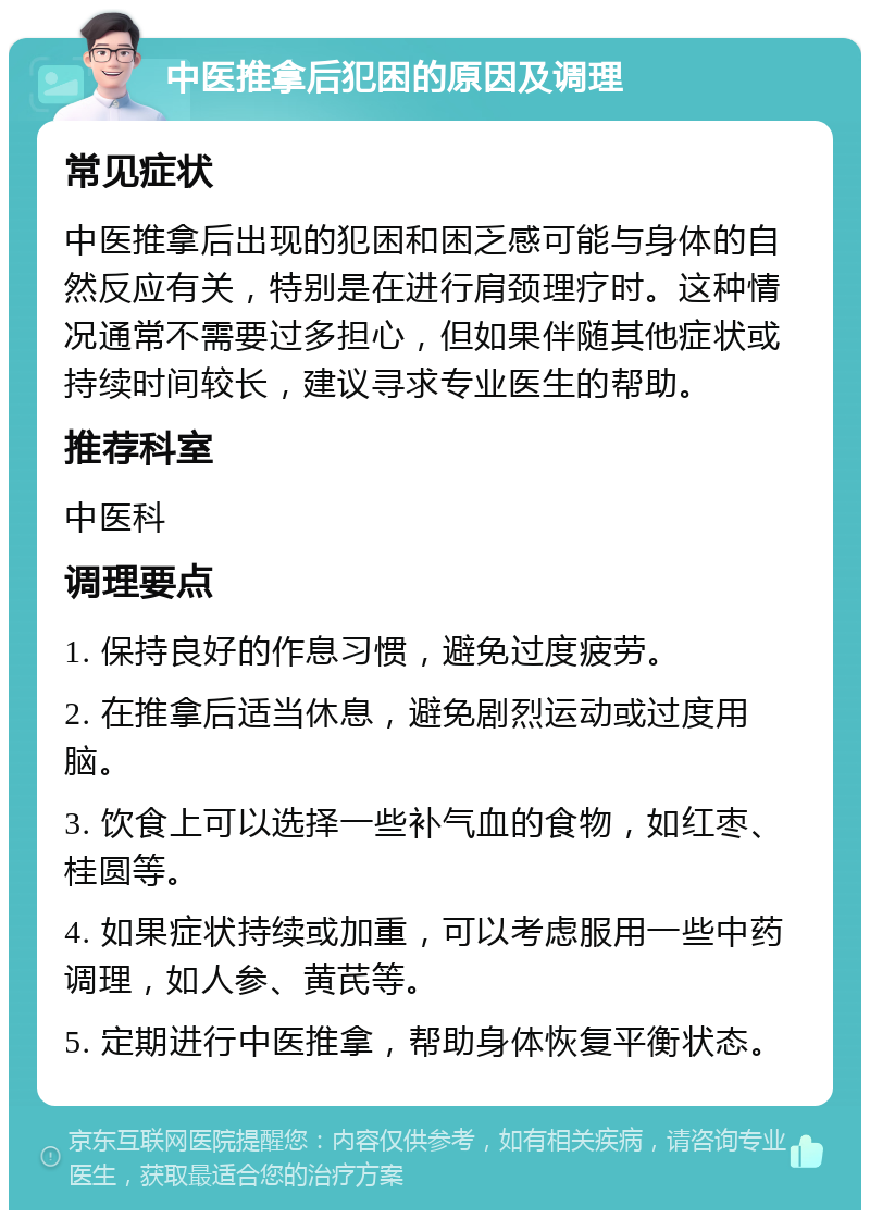 中医推拿后犯困的原因及调理 常见症状 中医推拿后出现的犯困和困乏感可能与身体的自然反应有关，特别是在进行肩颈理疗时。这种情况通常不需要过多担心，但如果伴随其他症状或持续时间较长，建议寻求专业医生的帮助。 推荐科室 中医科 调理要点 1. 保持良好的作息习惯，避免过度疲劳。 2. 在推拿后适当休息，避免剧烈运动或过度用脑。 3. 饮食上可以选择一些补气血的食物，如红枣、桂圆等。 4. 如果症状持续或加重，可以考虑服用一些中药调理，如人参、黄芪等。 5. 定期进行中医推拿，帮助身体恢复平衡状态。