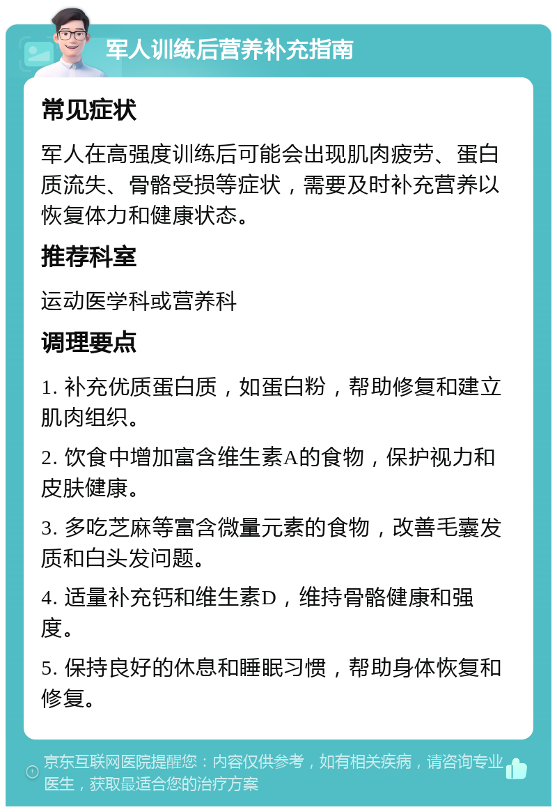 军人训练后营养补充指南 常见症状 军人在高强度训练后可能会出现肌肉疲劳、蛋白质流失、骨骼受损等症状，需要及时补充营养以恢复体力和健康状态。 推荐科室 运动医学科或营养科 调理要点 1. 补充优质蛋白质，如蛋白粉，帮助修复和建立肌肉组织。 2. 饮食中增加富含维生素A的食物，保护视力和皮肤健康。 3. 多吃芝麻等富含微量元素的食物，改善毛囊发质和白头发问题。 4. 适量补充钙和维生素D，维持骨骼健康和强度。 5. 保持良好的休息和睡眠习惯，帮助身体恢复和修复。