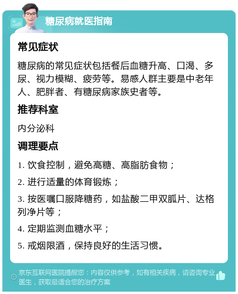 糖尿病就医指南 常见症状 糖尿病的常见症状包括餐后血糖升高、口渴、多尿、视力模糊、疲劳等。易感人群主要是中老年人、肥胖者、有糖尿病家族史者等。 推荐科室 内分泌科 调理要点 1. 饮食控制，避免高糖、高脂肪食物； 2. 进行适量的体育锻炼； 3. 按医嘱口服降糖药，如盐酸二甲双胍片、达格列净片等； 4. 定期监测血糖水平； 5. 戒烟限酒，保持良好的生活习惯。