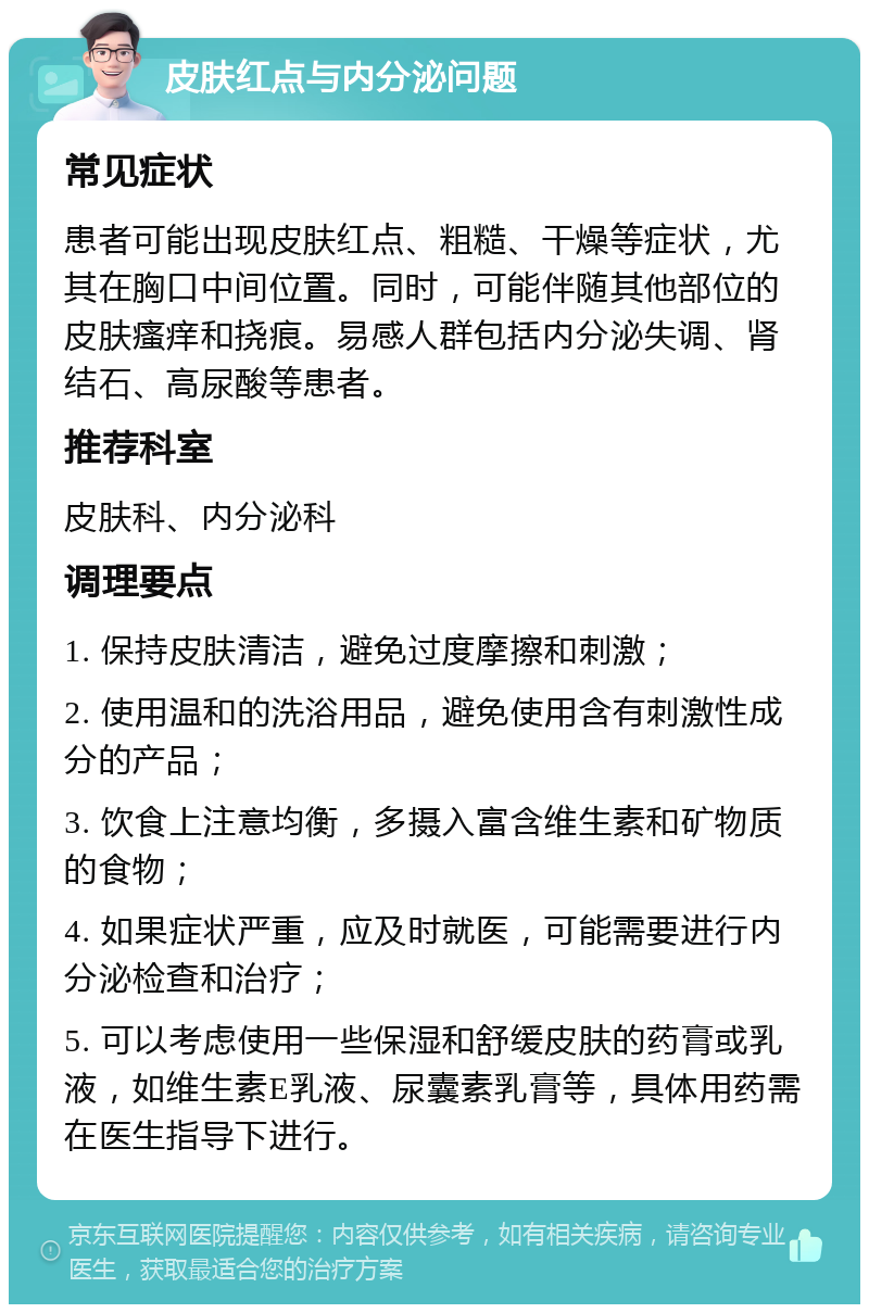 皮肤红点与内分泌问题 常见症状 患者可能出现皮肤红点、粗糙、干燥等症状，尤其在胸口中间位置。同时，可能伴随其他部位的皮肤瘙痒和挠痕。易感人群包括内分泌失调、肾结石、高尿酸等患者。 推荐科室 皮肤科、内分泌科 调理要点 1. 保持皮肤清洁，避免过度摩擦和刺激； 2. 使用温和的洗浴用品，避免使用含有刺激性成分的产品； 3. 饮食上注意均衡，多摄入富含维生素和矿物质的食物； 4. 如果症状严重，应及时就医，可能需要进行内分泌检查和治疗； 5. 可以考虑使用一些保湿和舒缓皮肤的药膏或乳液，如维生素E乳液、尿囊素乳膏等，具体用药需在医生指导下进行。