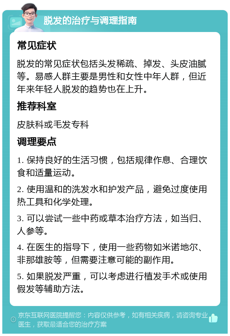 脱发的治疗与调理指南 常见症状 脱发的常见症状包括头发稀疏、掉发、头皮油腻等。易感人群主要是男性和女性中年人群，但近年来年轻人脱发的趋势也在上升。 推荐科室 皮肤科或毛发专科 调理要点 1. 保持良好的生活习惯，包括规律作息、合理饮食和适量运动。 2. 使用温和的洗发水和护发产品，避免过度使用热工具和化学处理。 3. 可以尝试一些中药或草本治疗方法，如当归、人参等。 4. 在医生的指导下，使用一些药物如米诺地尔、非那雄胺等，但需要注意可能的副作用。 5. 如果脱发严重，可以考虑进行植发手术或使用假发等辅助方法。