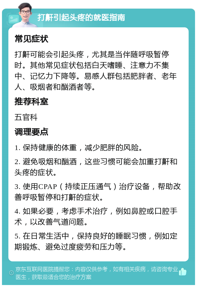 打鼾引起头疼的就医指南 常见症状 打鼾可能会引起头疼，尤其是当伴随呼吸暂停时。其他常见症状包括白天嗜睡、注意力不集中、记忆力下降等。易感人群包括肥胖者、老年人、吸烟者和酗酒者等。 推荐科室 五官科 调理要点 1. 保持健康的体重，减少肥胖的风险。 2. 避免吸烟和酗酒，这些习惯可能会加重打鼾和头疼的症状。 3. 使用CPAP（持续正压通气）治疗设备，帮助改善呼吸暂停和打鼾的症状。 4. 如果必要，考虑手术治疗，例如鼻腔或口腔手术，以改善气道问题。 5. 在日常生活中，保持良好的睡眠习惯，例如定期锻炼、避免过度疲劳和压力等。