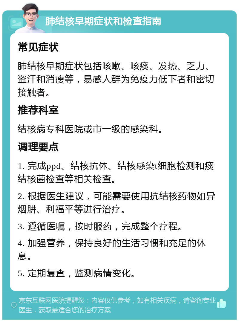 肺结核早期症状和检查指南 常见症状 肺结核早期症状包括咳嗽、咳痰、发热、乏力、盗汗和消瘦等，易感人群为免疫力低下者和密切接触者。 推荐科室 结核病专科医院或市一级的感染科。 调理要点 1. 完成ppd、结核抗体、结核感染t细胞检测和痰结核菌检查等相关检查。 2. 根据医生建议，可能需要使用抗结核药物如异烟肼、利福平等进行治疗。 3. 遵循医嘱，按时服药，完成整个疗程。 4. 加强营养，保持良好的生活习惯和充足的休息。 5. 定期复查，监测病情变化。