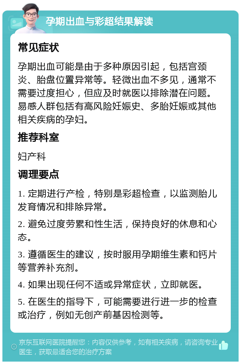 孕期出血与彩超结果解读 常见症状 孕期出血可能是由于多种原因引起，包括宫颈炎、胎盘位置异常等。轻微出血不多见，通常不需要过度担心，但应及时就医以排除潜在问题。易感人群包括有高风险妊娠史、多胎妊娠或其他相关疾病的孕妇。 推荐科室 妇产科 调理要点 1. 定期进行产检，特别是彩超检查，以监测胎儿发育情况和排除异常。 2. 避免过度劳累和性生活，保持良好的休息和心态。 3. 遵循医生的建议，按时服用孕期维生素和钙片等营养补充剂。 4. 如果出现任何不适或异常症状，立即就医。 5. 在医生的指导下，可能需要进行进一步的检查或治疗，例如无创产前基因检测等。