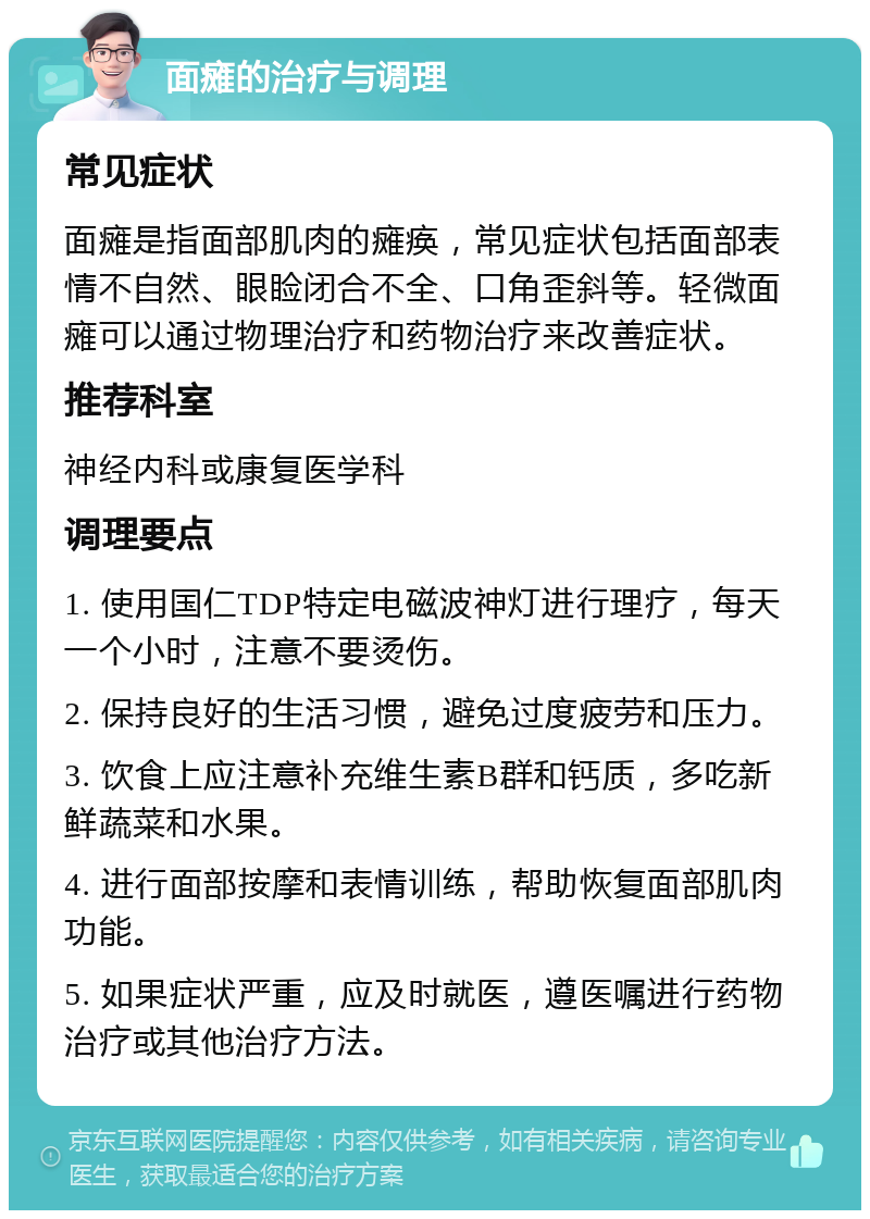 面瘫的治疗与调理 常见症状 面瘫是指面部肌肉的瘫痪，常见症状包括面部表情不自然、眼睑闭合不全、口角歪斜等。轻微面瘫可以通过物理治疗和药物治疗来改善症状。 推荐科室 神经内科或康复医学科 调理要点 1. 使用国仁TDP特定电磁波神灯进行理疗，每天一个小时，注意不要烫伤。 2. 保持良好的生活习惯，避免过度疲劳和压力。 3. 饮食上应注意补充维生素B群和钙质，多吃新鲜蔬菜和水果。 4. 进行面部按摩和表情训练，帮助恢复面部肌肉功能。 5. 如果症状严重，应及时就医，遵医嘱进行药物治疗或其他治疗方法。