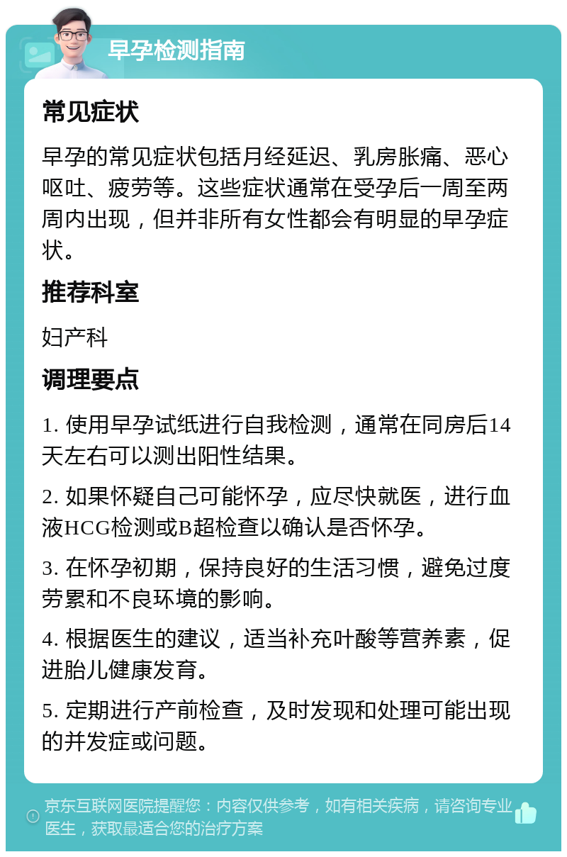 早孕检测指南 常见症状 早孕的常见症状包括月经延迟、乳房胀痛、恶心呕吐、疲劳等。这些症状通常在受孕后一周至两周内出现，但并非所有女性都会有明显的早孕症状。 推荐科室 妇产科 调理要点 1. 使用早孕试纸进行自我检测，通常在同房后14天左右可以测出阳性结果。 2. 如果怀疑自己可能怀孕，应尽快就医，进行血液HCG检测或B超检查以确认是否怀孕。 3. 在怀孕初期，保持良好的生活习惯，避免过度劳累和不良环境的影响。 4. 根据医生的建议，适当补充叶酸等营养素，促进胎儿健康发育。 5. 定期进行产前检查，及时发现和处理可能出现的并发症或问题。