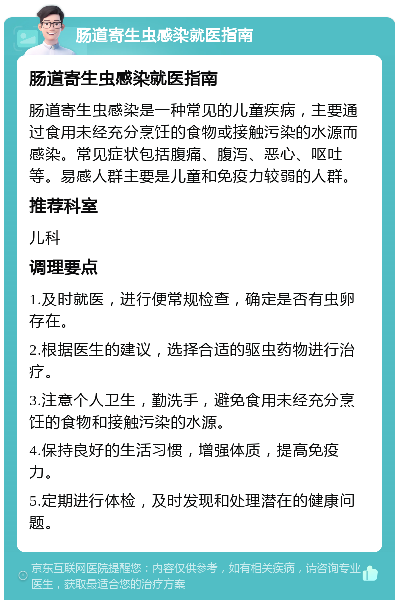 肠道寄生虫感染就医指南 肠道寄生虫感染就医指南 肠道寄生虫感染是一种常见的儿童疾病，主要通过食用未经充分烹饪的食物或接触污染的水源而感染。常见症状包括腹痛、腹泻、恶心、呕吐等。易感人群主要是儿童和免疫力较弱的人群。 推荐科室 儿科 调理要点 1.及时就医，进行便常规检查，确定是否有虫卵存在。 2.根据医生的建议，选择合适的驱虫药物进行治疗。 3.注意个人卫生，勤洗手，避免食用未经充分烹饪的食物和接触污染的水源。 4.保持良好的生活习惯，增强体质，提高免疫力。 5.定期进行体检，及时发现和处理潜在的健康问题。