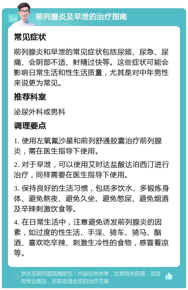 前列腺炎及早泄的治疗指南 常见症状 前列腺炎和早泄的常见症状包括尿频、尿急、尿痛、会阴部不适、射精过快等。这些症状可能会影响日常生活和性生活质量，尤其是对中年男性来说更为常见。 推荐科室 泌尿外科或男科 调理要点 1. 使用左氧氟沙星和前列舒通胶囊治疗前列腺炎，需在医生指导下使用。 2. 对于早泄，可以使用艾时达盐酸达泊西汀进行治疗，同样需要在医生指导下使用。 3. 保持良好的生活习惯，包括多饮水、多锻炼身体、避免熬夜、避免久坐、避免憋尿、避免烟酒及辛辣刺激饮食等。 4. 在日常生活中，注意避免诱发前列腺炎的因素，如过度的性生活、手淫、骑车、骑马、酗酒、喜欢吃辛辣、刺激生冷性的食物，感冒着凉等。