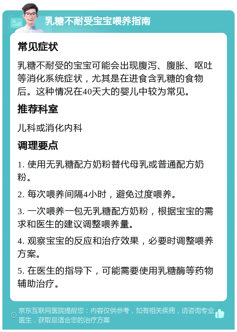 乳糖不耐受宝宝喂养指南 常见症状 乳糖不耐受的宝宝可能会出现腹泻、腹胀、呕吐等消化系统症状，尤其是在进食含乳糖的食物后。这种情况在40天大的婴儿中较为常见。 推荐科室 儿科或消化内科 调理要点 1. 使用无乳糖配方奶粉替代母乳或普通配方奶粉。 2. 每次喂养间隔4小时，避免过度喂养。 3. 一次喂养一包无乳糖配方奶粉，根据宝宝的需求和医生的建议调整喂养量。 4. 观察宝宝的反应和治疗效果，必要时调整喂养方案。 5. 在医生的指导下，可能需要使用乳糖酶等药物辅助治疗。