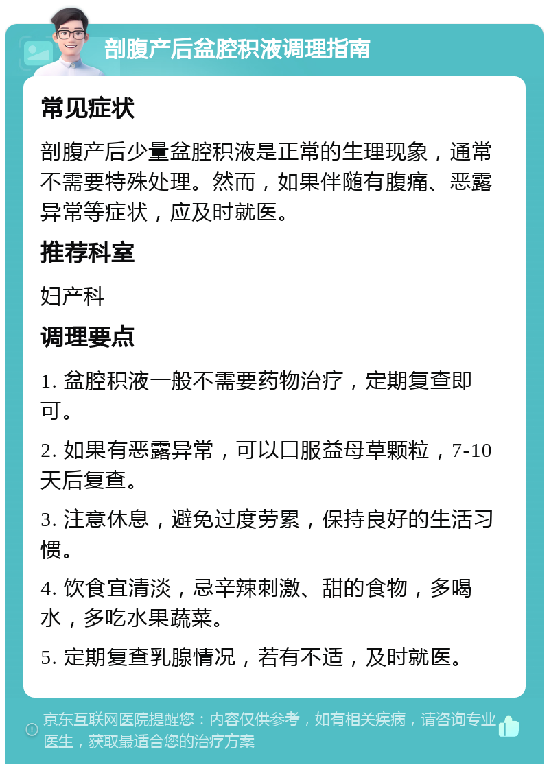 剖腹产后盆腔积液调理指南 常见症状 剖腹产后少量盆腔积液是正常的生理现象，通常不需要特殊处理。然而，如果伴随有腹痛、恶露异常等症状，应及时就医。 推荐科室 妇产科 调理要点 1. 盆腔积液一般不需要药物治疗，定期复查即可。 2. 如果有恶露异常，可以口服益母草颗粒，7-10天后复查。 3. 注意休息，避免过度劳累，保持良好的生活习惯。 4. 饮食宜清淡，忌辛辣刺激、甜的食物，多喝水，多吃水果蔬菜。 5. 定期复查乳腺情况，若有不适，及时就医。