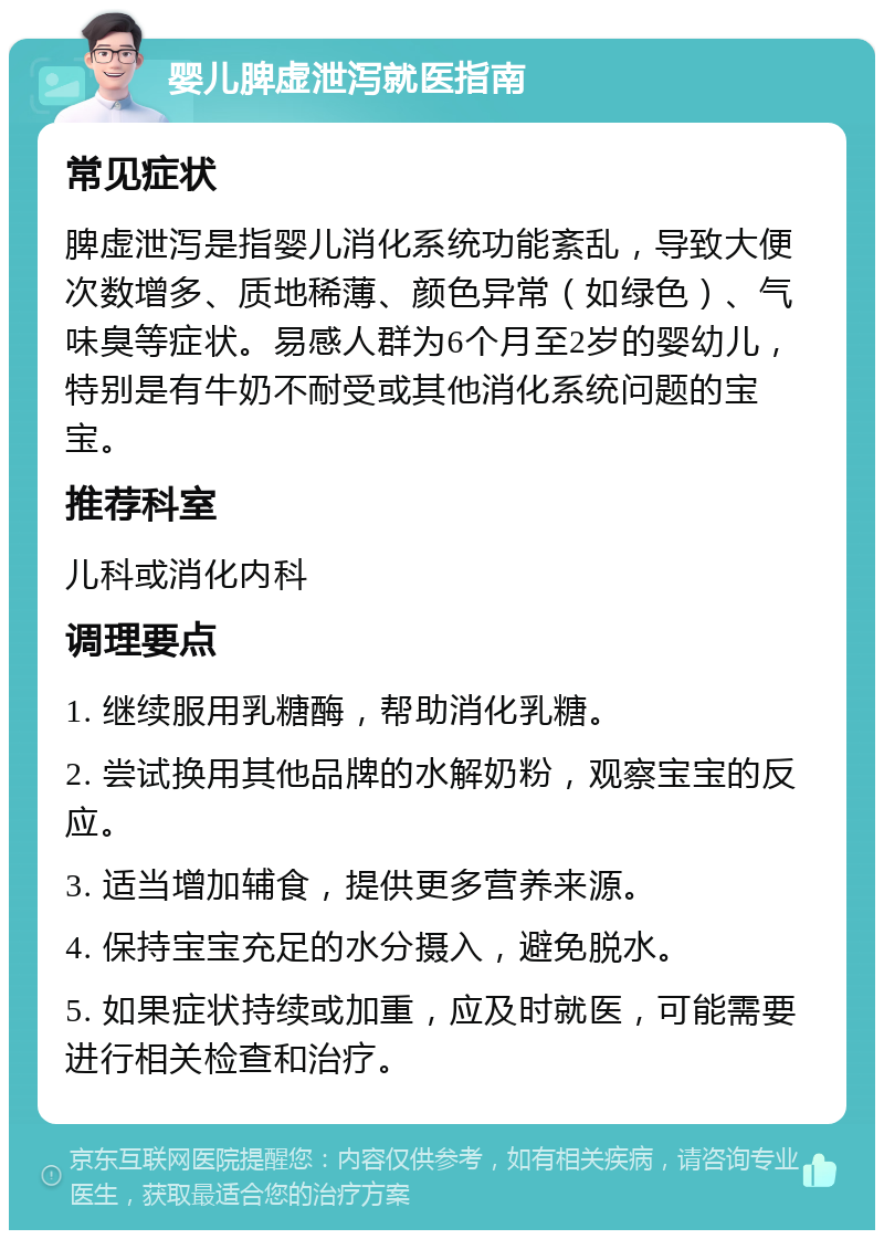 婴儿脾虚泄泻就医指南 常见症状 脾虚泄泻是指婴儿消化系统功能紊乱，导致大便次数增多、质地稀薄、颜色异常（如绿色）、气味臭等症状。易感人群为6个月至2岁的婴幼儿，特别是有牛奶不耐受或其他消化系统问题的宝宝。 推荐科室 儿科或消化内科 调理要点 1. 继续服用乳糖酶，帮助消化乳糖。 2. 尝试换用其他品牌的水解奶粉，观察宝宝的反应。 3. 适当增加辅食，提供更多营养来源。 4. 保持宝宝充足的水分摄入，避免脱水。 5. 如果症状持续或加重，应及时就医，可能需要进行相关检查和治疗。