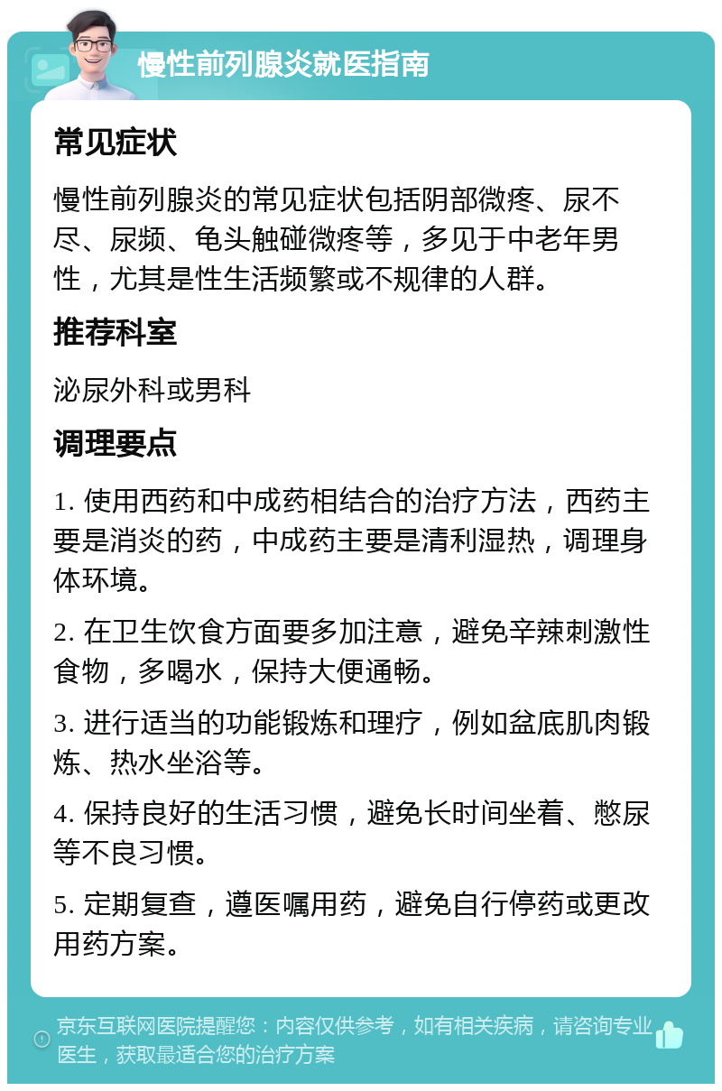 慢性前列腺炎就医指南 常见症状 慢性前列腺炎的常见症状包括阴部微疼、尿不尽、尿频、龟头触碰微疼等，多见于中老年男性，尤其是性生活频繁或不规律的人群。 推荐科室 泌尿外科或男科 调理要点 1. 使用西药和中成药相结合的治疗方法，西药主要是消炎的药，中成药主要是清利湿热，调理身体环境。 2. 在卫生饮食方面要多加注意，避免辛辣刺激性食物，多喝水，保持大便通畅。 3. 进行适当的功能锻炼和理疗，例如盆底肌肉锻炼、热水坐浴等。 4. 保持良好的生活习惯，避免长时间坐着、憋尿等不良习惯。 5. 定期复查，遵医嘱用药，避免自行停药或更改用药方案。