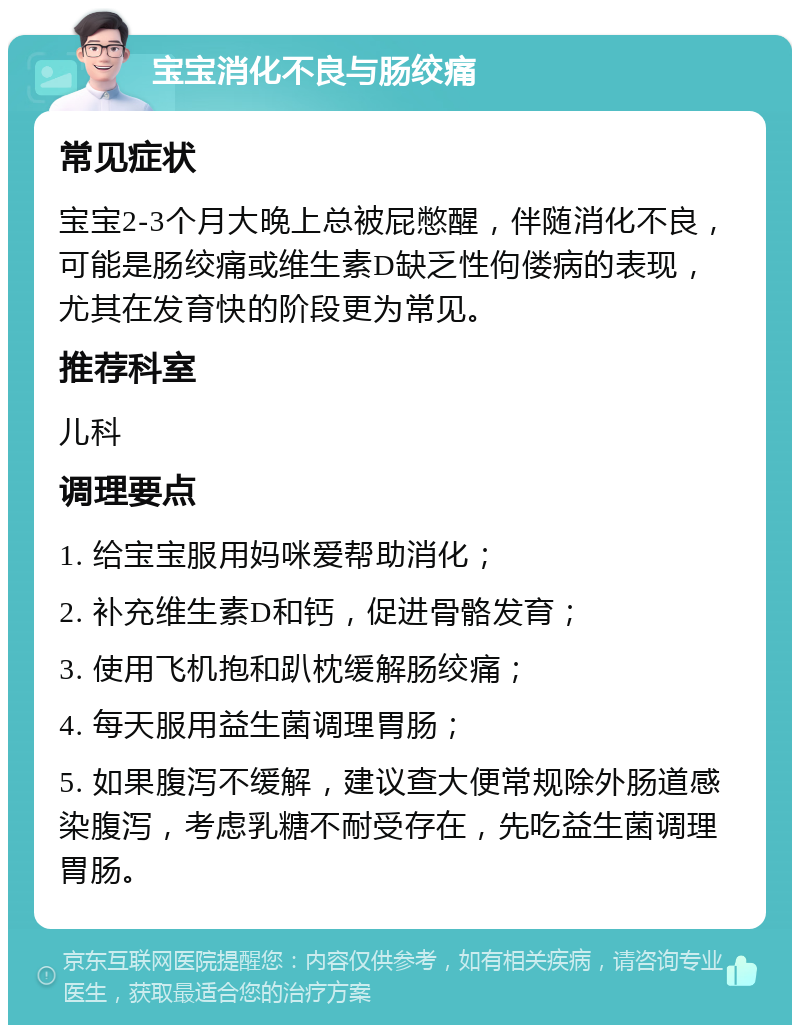 宝宝消化不良与肠绞痛 常见症状 宝宝2-3个月大晚上总被屁憋醒，伴随消化不良，可能是肠绞痛或维生素D缺乏性佝偻病的表现，尤其在发育快的阶段更为常见。 推荐科室 儿科 调理要点 1. 给宝宝服用妈咪爱帮助消化； 2. 补充维生素D和钙，促进骨骼发育； 3. 使用飞机抱和趴枕缓解肠绞痛； 4. 每天服用益生菌调理胃肠； 5. 如果腹泻不缓解，建议查大便常规除外肠道感染腹泻，考虑乳糖不耐受存在，先吃益生菌调理胃肠。